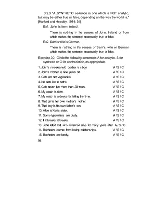 3.2.3 "A SYNTHETIC sentence is one which is NOT analytic,
but may be either true or false, depending on the way the world is."
[Hurford and Heasley, 1984: 92]
Ex1. John is from Ireland.
There is nothing in the senses of John, Ireland or from
which makes the sentence necessarily true or false.
Ex2. Sam’s wife is German.
There is nothing in the senses of Sam’s, wife or German
which makes the sentence necessarily true or false.
Exercise 30: Circle the following sentences A for analytic, S for
synthetic or C for contradiction, as appropriate.
1. John’s nine-year-old brother is a boy. A / S / C
2. John’s brother is nine years old. A / S / C
3. Cats are not vegetables. A / S / C
4. No cats like to bathe. A / S / C
5. Cats never live more than 20 years. A / S / C
6. My watch is slow. A / S / C
7. My watch is a device for telling the time. A / S / C
8. That girl is her own mother’s mother. A / S / C
9. That boy is his own father’s son. A / S / C
10. Alice is Ken’s sister. A / S / C
11. Some typewriters are dusty. A / S / C
12. If it breaks, it breaks. A / S / C
13. John killed Bill, who remained alive for many years after. A / S / C
14. Bachelors cannot form lasting relationships. A / S / C
15. Bachelors are lonely. A / S / C
98
 