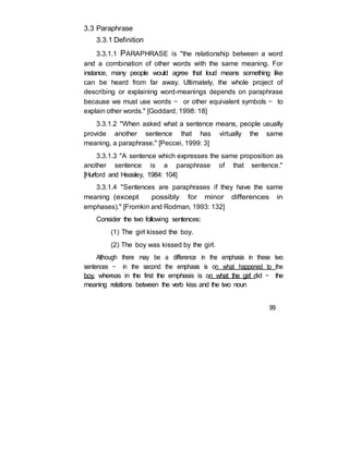 3.3 Paraphrase
3.3.1 Definition
3.3.1.1 PARAPHRASE is "the relationship between a word
and a combination of other words with the same meaning. For
instance, many people would agree that loud means something like
can be heard from far away. Ultimately, the whole project of
describing or explaining word-meanings depends on paraphrase
because we must use words — or other equivalent symbols — to
explain other words." [Goddard, 1998: 18]
3.3.1.2 "When asked what a sentence means, people usually
provide another sentence that has virtually the same
meaning, a paraphrase." [Peccei, 1999: 3]
3.3.1.3 "A sentence which expresses the same proposition as
another sentence is a paraphrase of that sentence."
[Hurford and Heasley, 1984: 104]
3.3.1.4 "Sentences are paraphrases if they have the same
meaning (except possibly for minor differences in
emphases)." [Fromkin and Rodman, 1993: 132]
Consider the two following sentences:
(1) The girl kissed the boy.
(2) The boy was kissed by the girl.
Although there may be a difference in the emphasis in these two
sentences — in the second the emphasis is on what happened to the
boy, whereas in the first the emphasis is on what the girl did — the
meaning relations between the verb kiss and the two noun
99
 