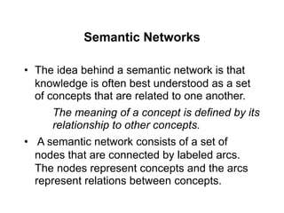 Semantic Networks
• The idea behind a semantic network is that
knowledge is often best understood as a set
of concepts that are related to one another.
The meaning of a concept is defined by its
relationship to other concepts.
• A semantic network consists of a set of
nodes that are connected by labeled arcs.
The nodes represent concepts and the arcs
represent relations between concepts.
 