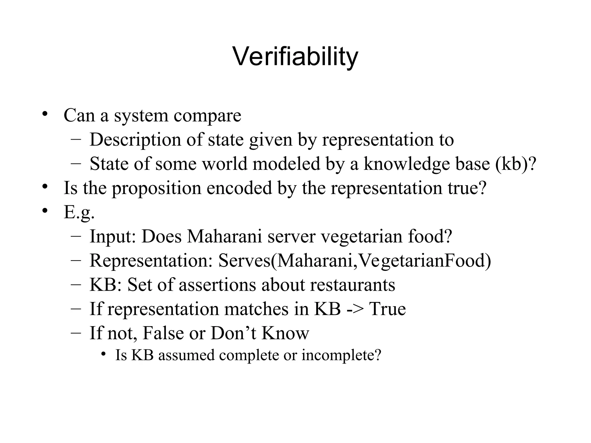 Verifiability
• Can a system compare
– Description of state given by representation to
– State of some world modeled by a knowledge base (kb)?
• Is the proposition encoded by the representation true?
• E.g.
– Input: Does Maharani server vegetarian food?
– Representation: Serves(Maharani,VegetarianFood)
– KB: Set of assertions about restaurants
– If representation matches in KB -> True
– If not, False or Don’t Know
• Is KB assumed complete or incomplete?
 