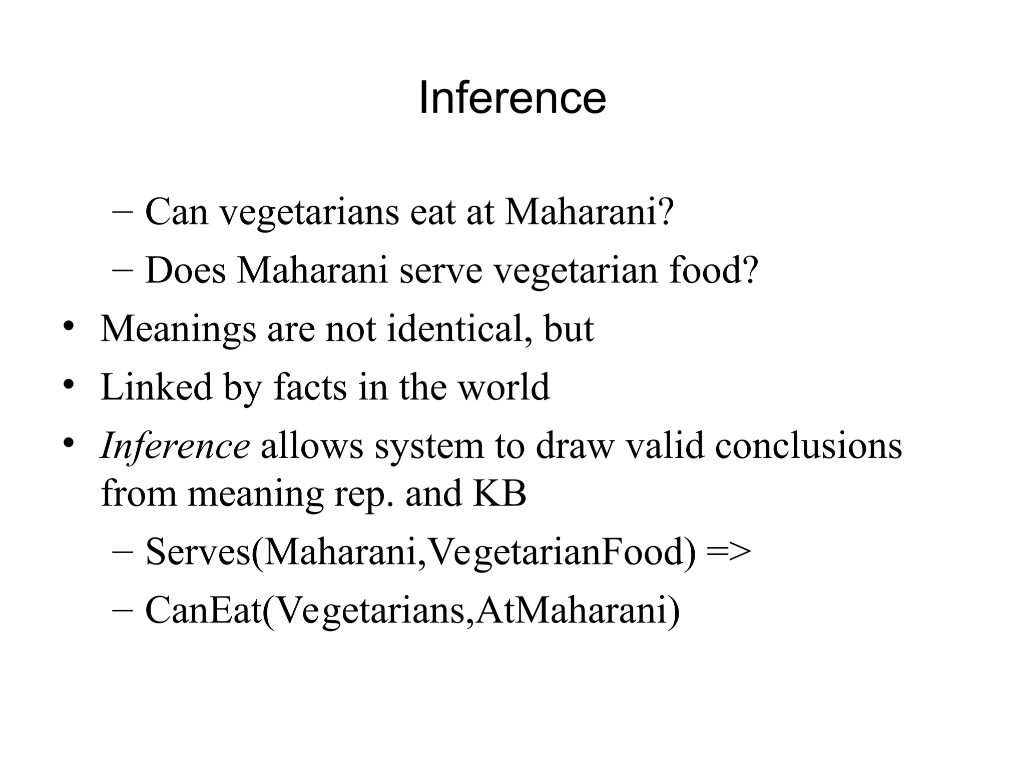 Inference
– Can vegetarians eat at Maharani?
– Does Maharani serve vegetarian food?
• Meanings are not identical, but
• Linked by facts in the world
• Inference allows system to draw valid conclusions
from meaning rep. and KB
– Serves(Maharani,VegetarianFood) =>
– CanEat(Vegetarians,AtMaharani)
 