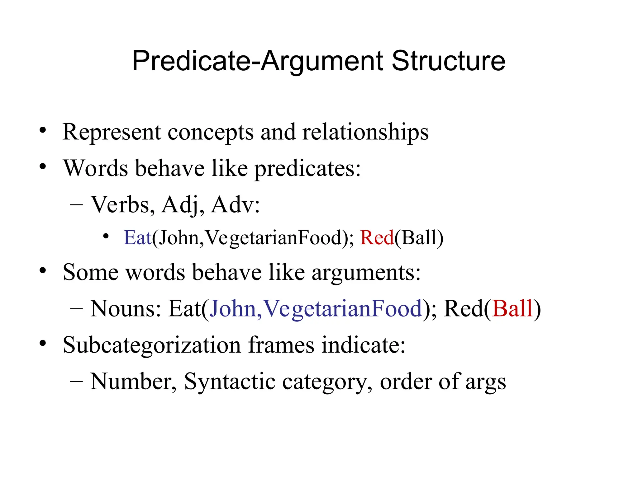 Predicate-Argument Structure
• Represent concepts and relationships
• Words behave like predicates:
– Verbs, Adj, Adv:
• Eat(John,VegetarianFood); Red(Ball)
• Some words behave like arguments:
– Nouns: Eat(John,VegetarianFood); Red(Ball)
• Subcategorization frames indicate:
– Number, Syntactic category, order of args
 