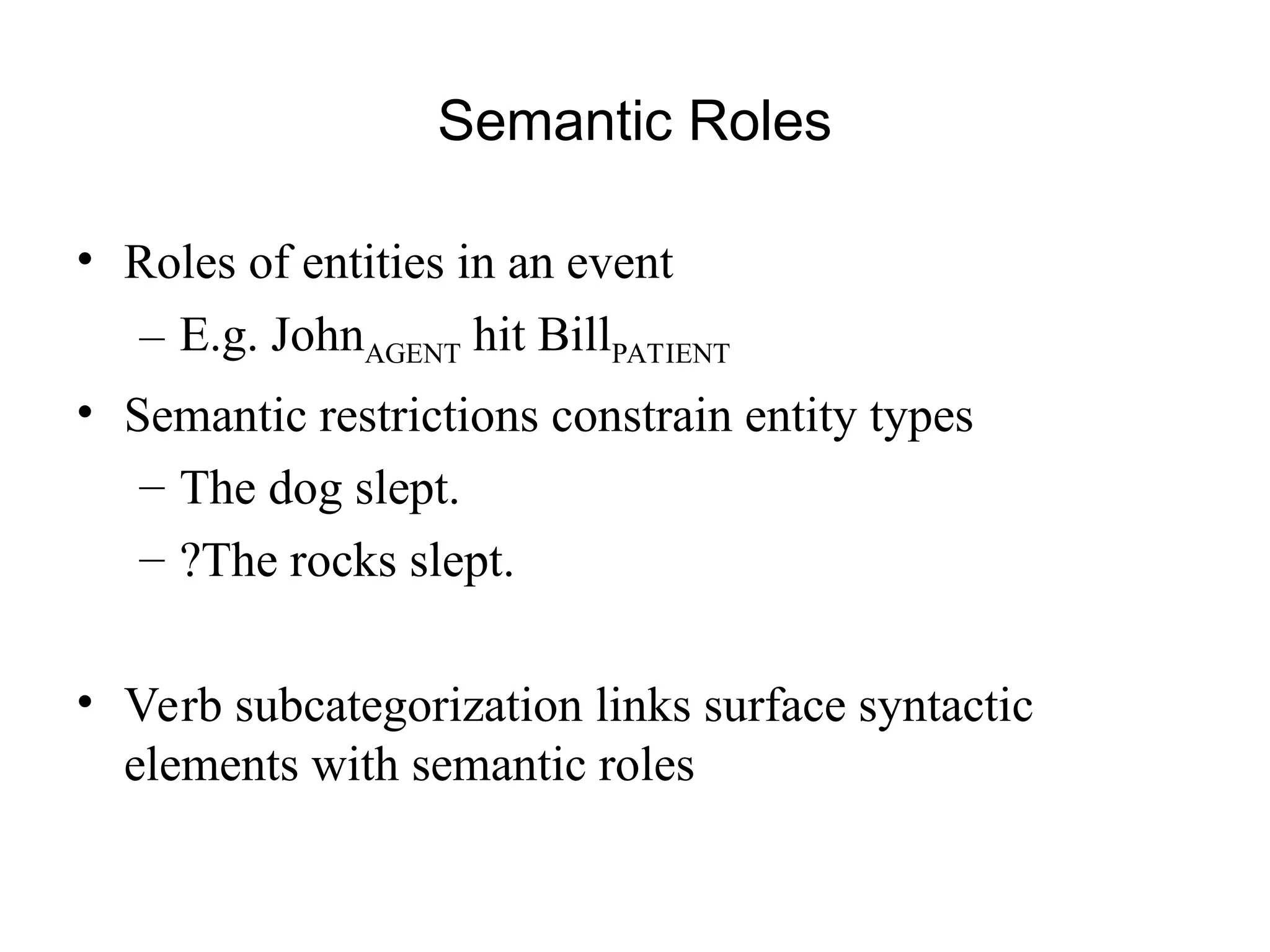 Semantic Roles
• Roles of entities in an event
– E.g. JohnAGENT hit BillPATIENT
• Semantic restrictions constrain entity types
– The dog slept.
– ?The rocks slept.
• Verb subcategorization links surface syntactic
elements with semantic roles
 