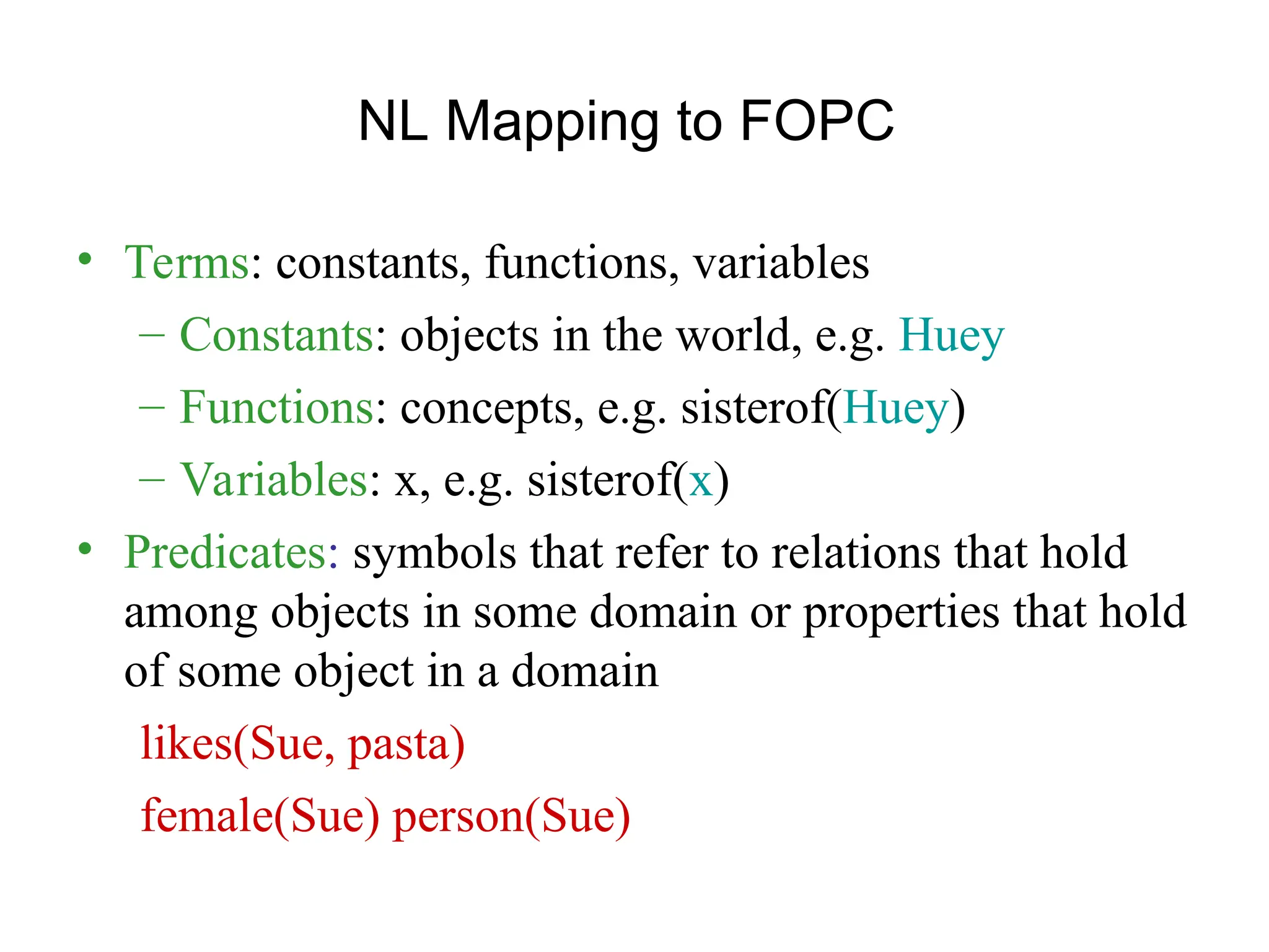 NL Mapping to FOPC
• Terms: constants, functions, variables
– Constants: objects in the world, e.g. Huey
– Functions: concepts, e.g. sisterof(Huey)
– Variables: x, e.g. sisterof(x)
• Predicates: symbols that refer to relations that hold
among objects in some domain or properties that hold
of some object in a domain
likes(Sue, pasta)
female(Sue) person(Sue)
 