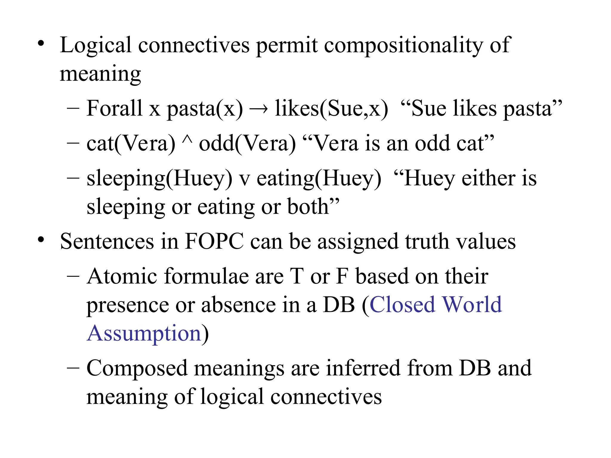 • Logical connectives permit compositionality of
meaning
– Forall x pasta(x)  likes(Sue,x) “Sue likes pasta”
– cat(Vera) ^ odd(Vera) “Vera is an odd cat”
– sleeping(Huey) v eating(Huey) “Huey either is
sleeping or eating or both”
• Sentences in FOPC can be assigned truth values
– Atomic formulae are T or F based on their
presence or absence in a DB (Closed World
Assumption)
– Composed meanings are inferred from DB and
meaning of logical connectives
 