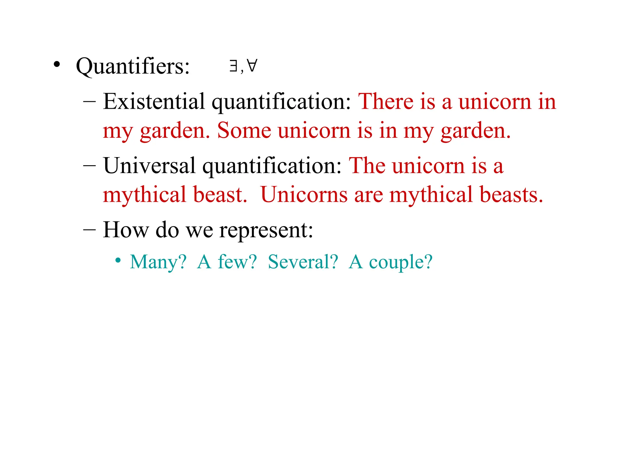• Quantifiers:
– Existential quantification: There is a unicorn in
my garden. Some unicorn is in my garden.
– Universal quantification: The unicorn is a
mythical beast. Unicorns are mythical beasts.
– How do we represent:
• Many? A few? Several? A couple?
∃ ,∀
 