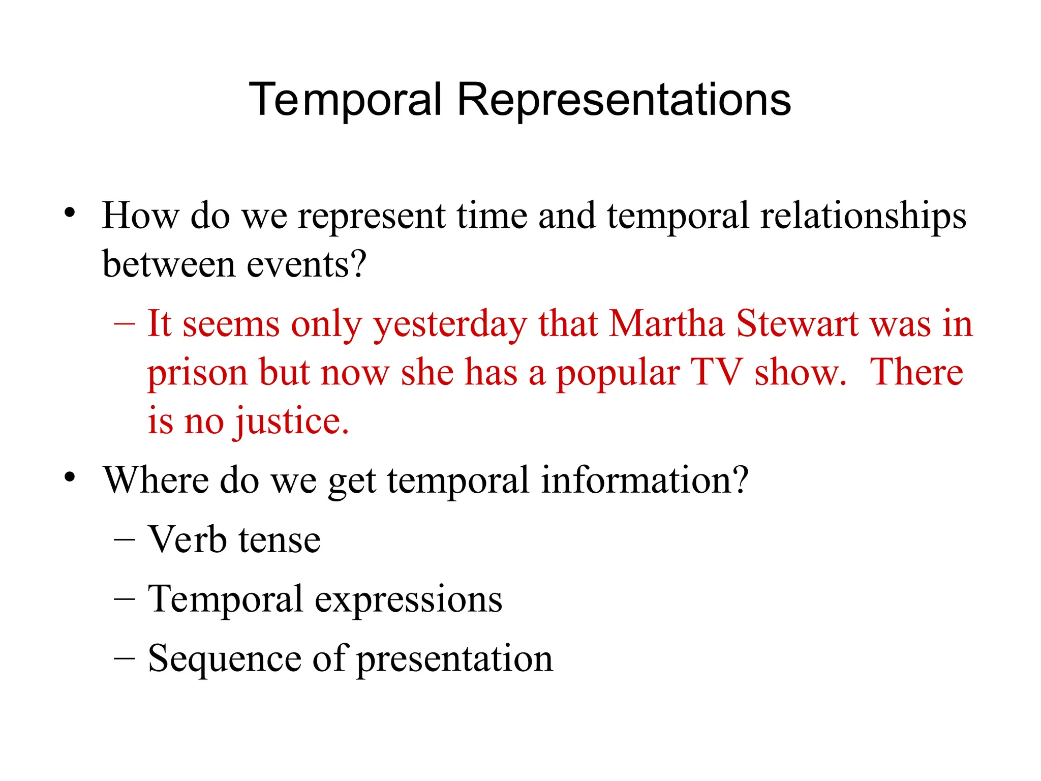 Temporal Representations
• How do we represent time and temporal relationships
between events?
– It seems only yesterday that Martha Stewart was in
prison but now she has a popular TV show. There
is no justice.
• Where do we get temporal information?
– Verb tense
– Temporal expressions
– Sequence of presentation
 