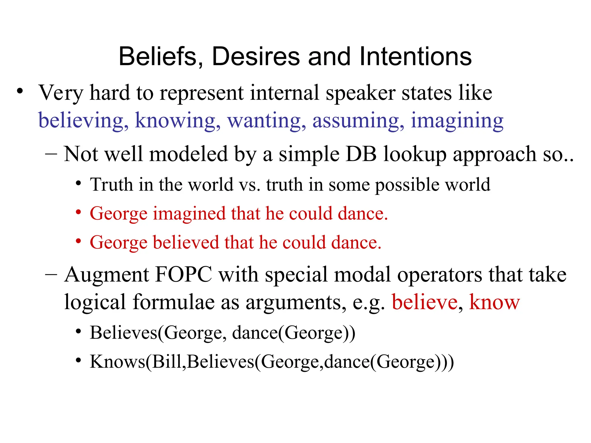 Beliefs, Desires and Intentions
• Very hard to represent internal speaker states like
believing, knowing, wanting, assuming, imagining
– Not well modeled by a simple DB lookup approach so..
• Truth in the world vs. truth in some possible world
• George imagined that he could dance.
• George believed that he could dance.
– Augment FOPC with special modal operators that take
logical formulae as arguments, e.g. believe, know
• Believes(George, dance(George))
• Knows(Bill,Believes(George,dance(George)))
 