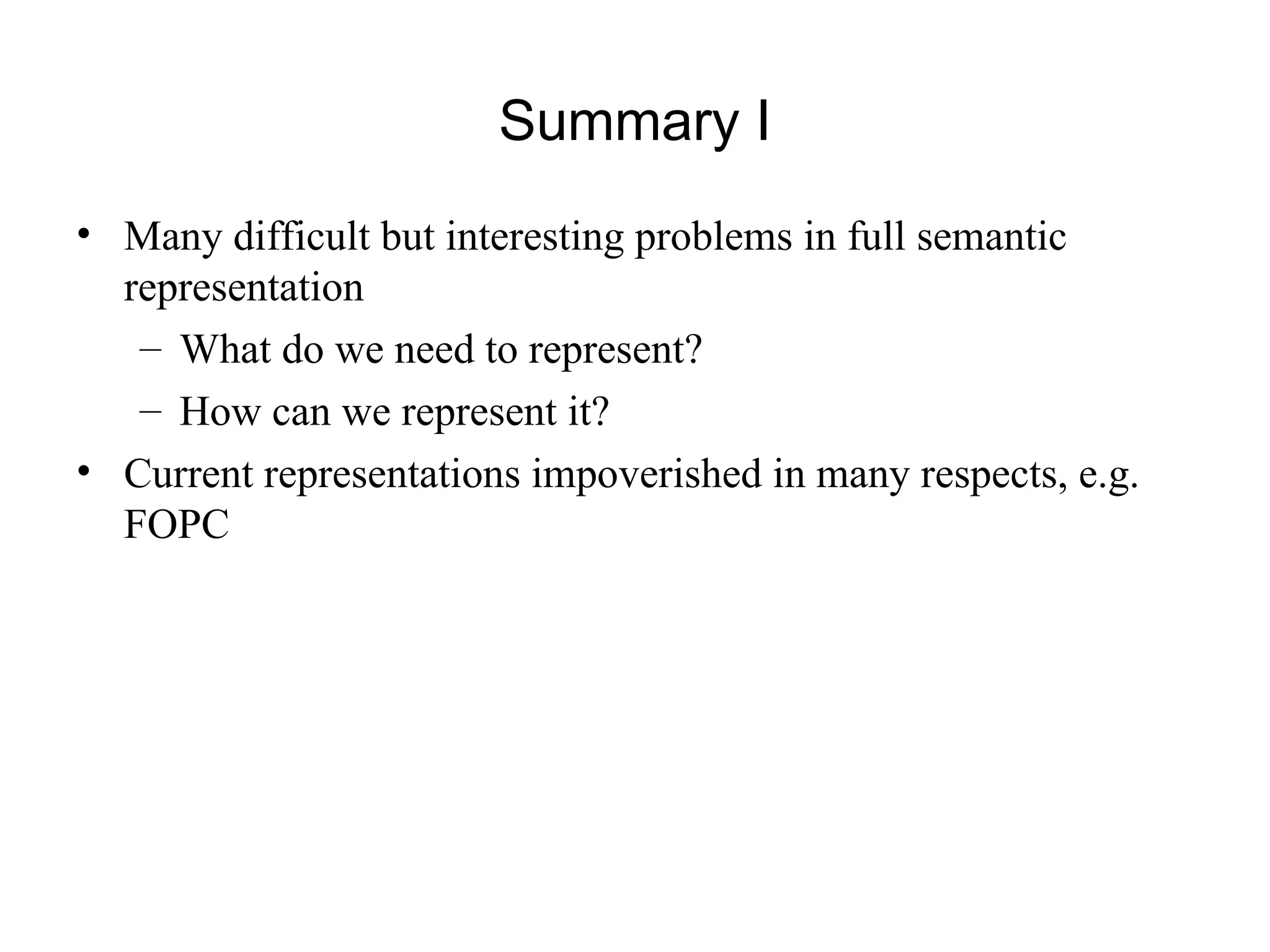 Summary I
• Many difficult but interesting problems in full semantic
representation
– What do we need to represent?
– How can we represent it?
• Current representations impoverished in many respects, e.g.
FOPC
 
