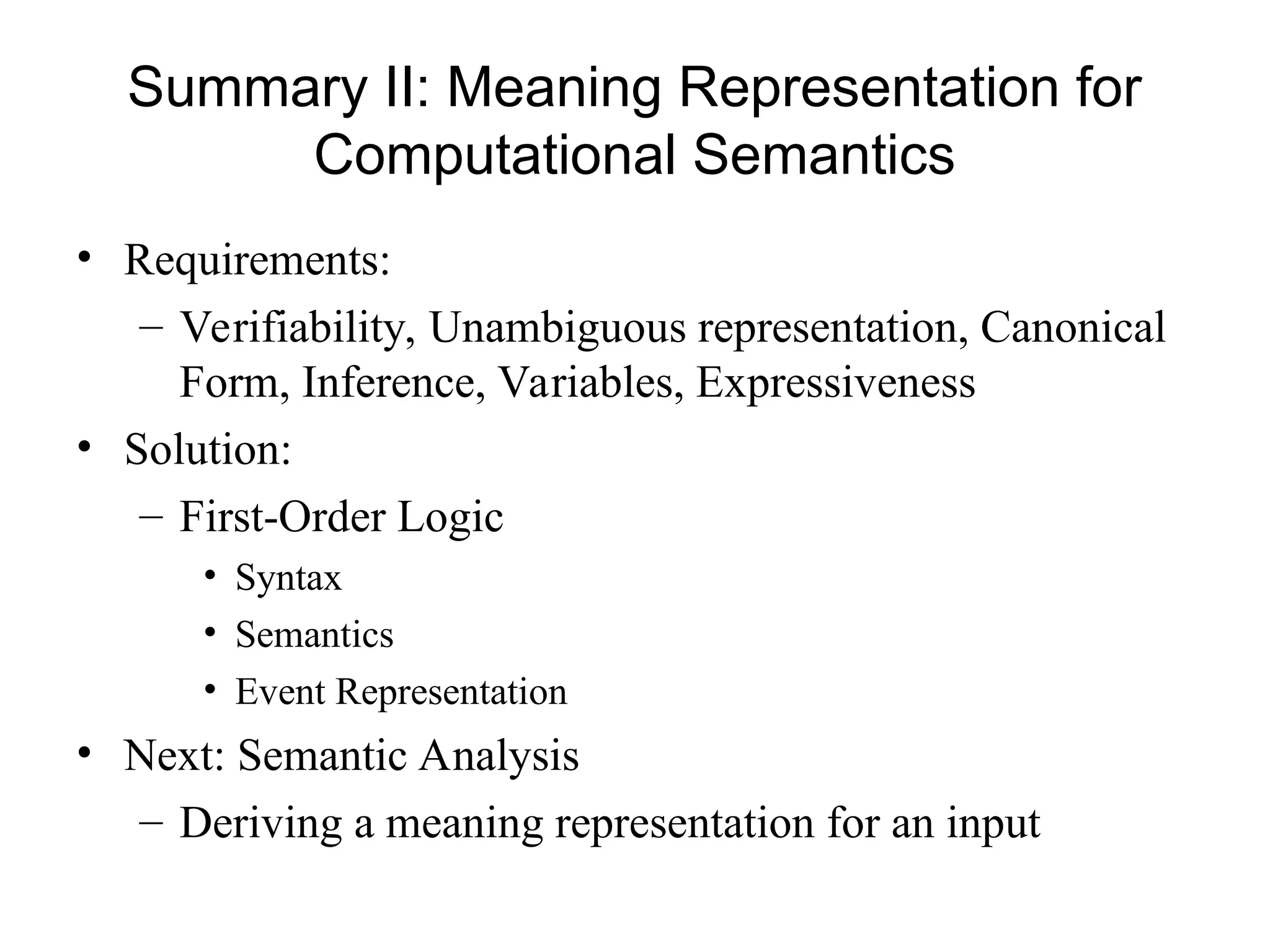 Summary II: Meaning Representation for
Computational Semantics
• Requirements:
– Verifiability, Unambiguous representation, Canonical
Form, Inference, Variables, Expressiveness
• Solution:
– First-Order Logic
• Syntax
• Semantics
• Event Representation
• Next: Semantic Analysis
– Deriving a meaning representation for an input
 