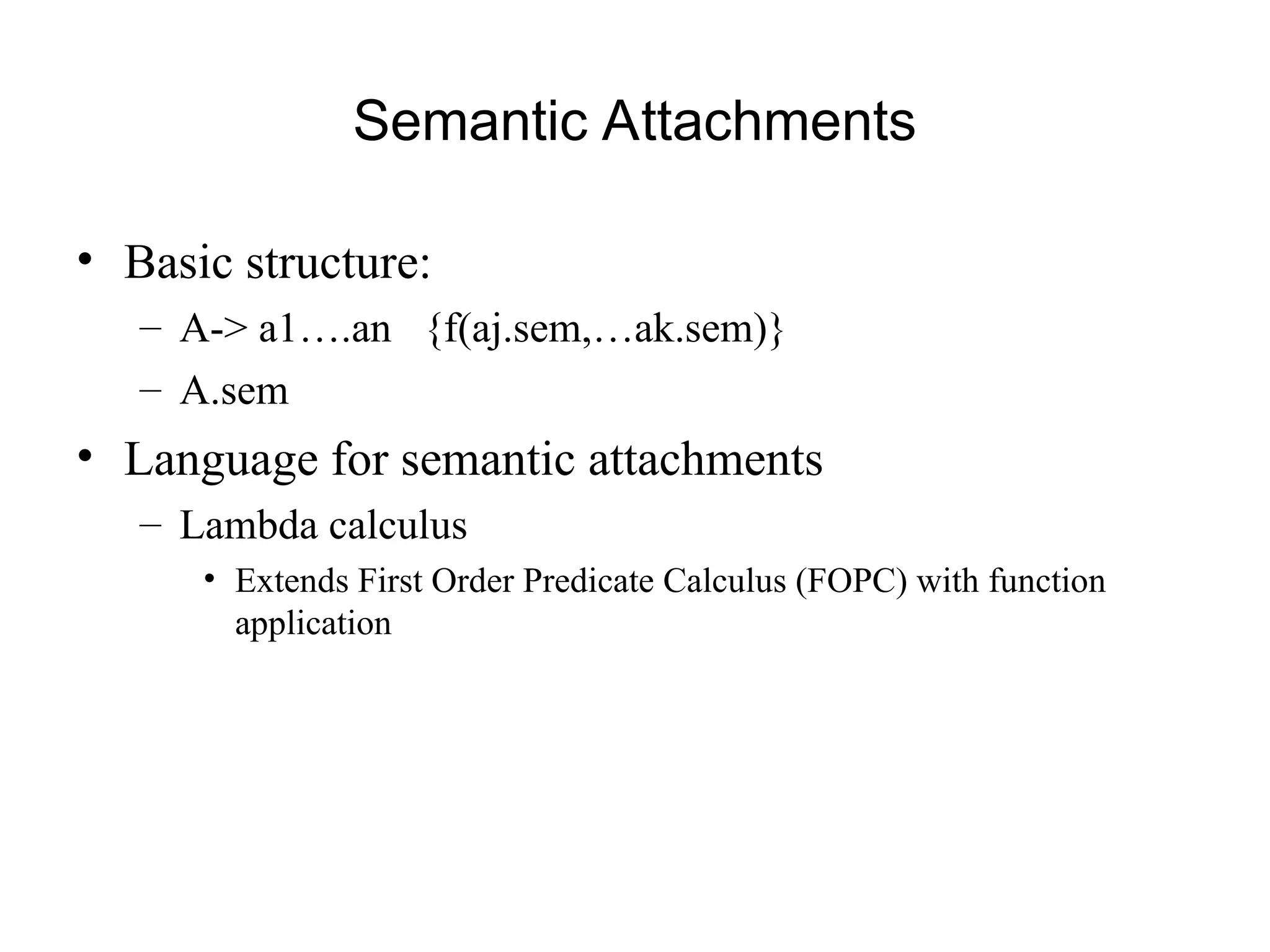 Semantic Attachments
• Basic structure:
– A-> a1….an {f(aj.sem,…ak.sem)}
– A.sem
• Language for semantic attachments
– Lambda calculus
• Extends First Order Predicate Calculus (FOPC) with function
application
 