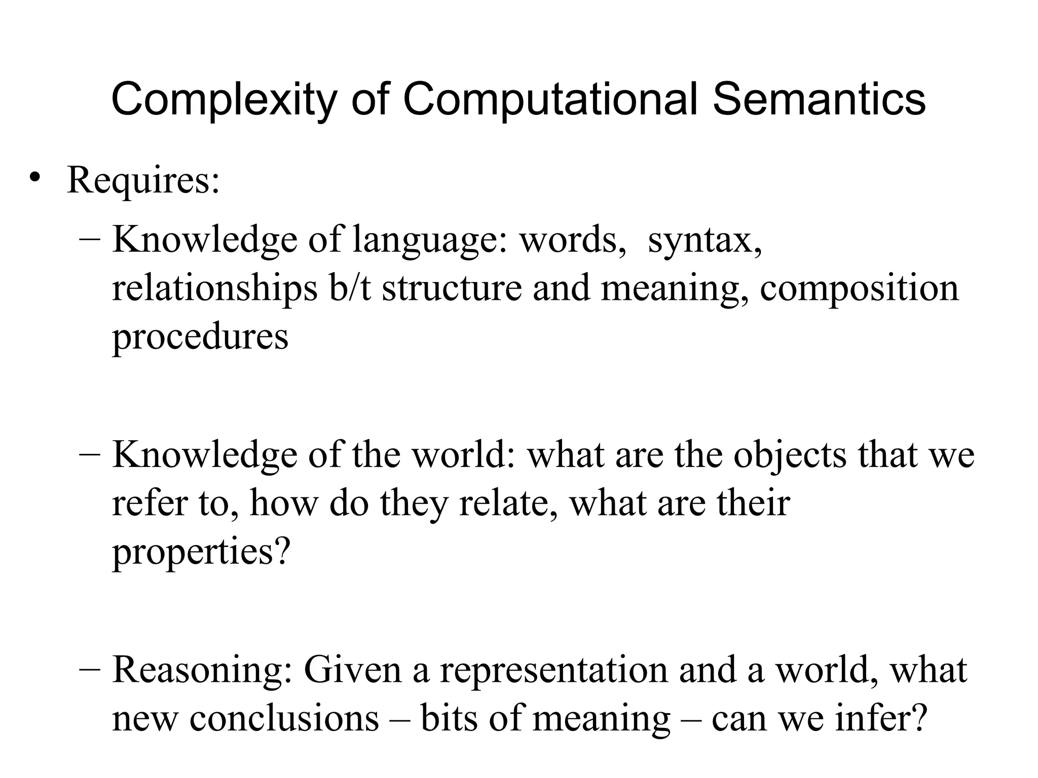 Complexity of Computational Semantics
• Requires:
– Knowledge of language: words, syntax,
relationships b/t structure and meaning, composition
procedures
– Knowledge of the world: what are the objects that we
refer to, how do they relate, what are their
properties?
– Reasoning: Given a representation and a world, what
new conclusions – bits of meaning – can we infer?
 
