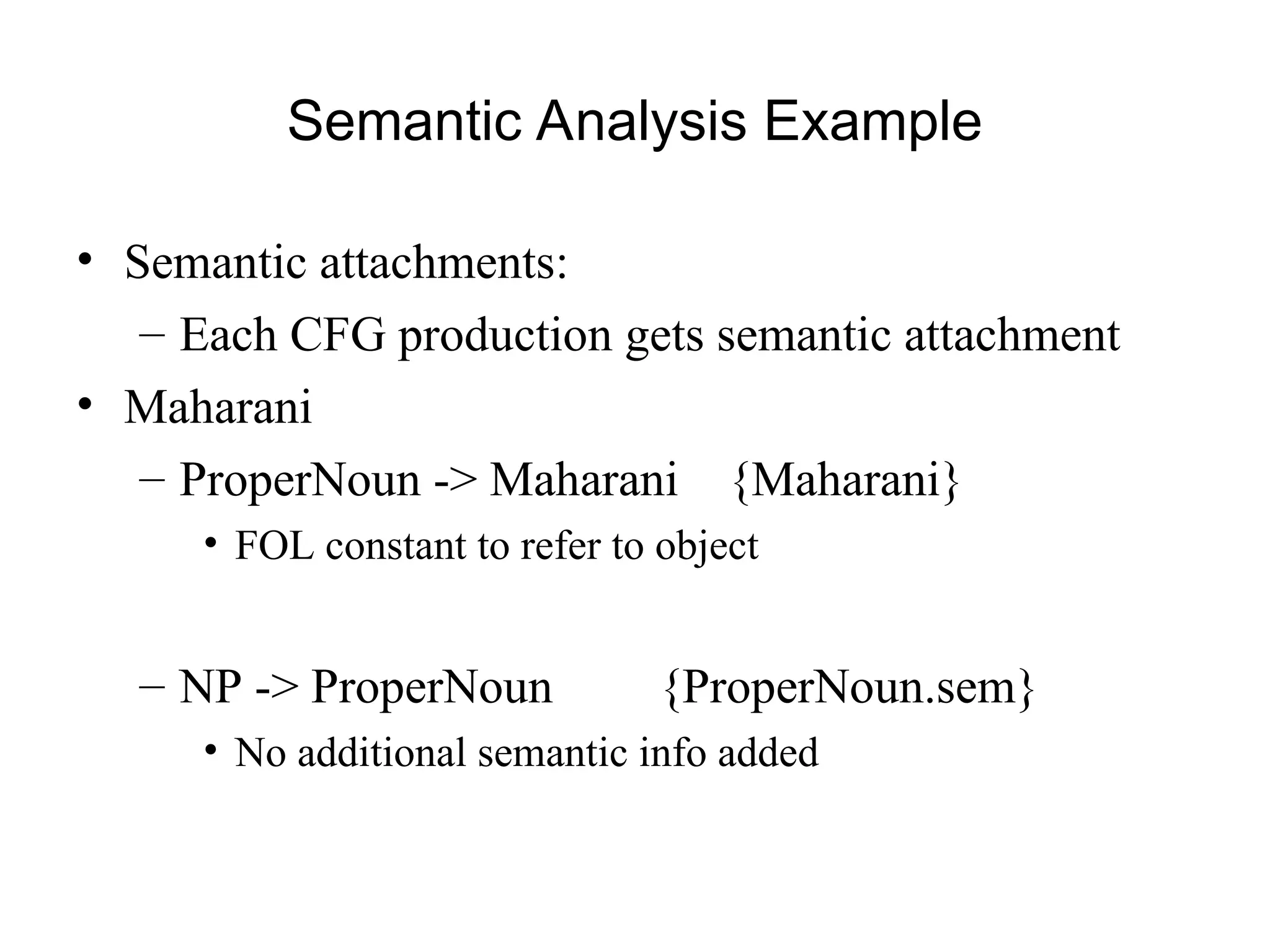 Semantic Analysis Example
• Semantic attachments:
– Each CFG production gets semantic attachment
• Maharani
– ProperNoun -> Maharani {Maharani}
• FOL constant to refer to object
– NP -> ProperNoun {ProperNoun.sem}
• No additional semantic info added
 