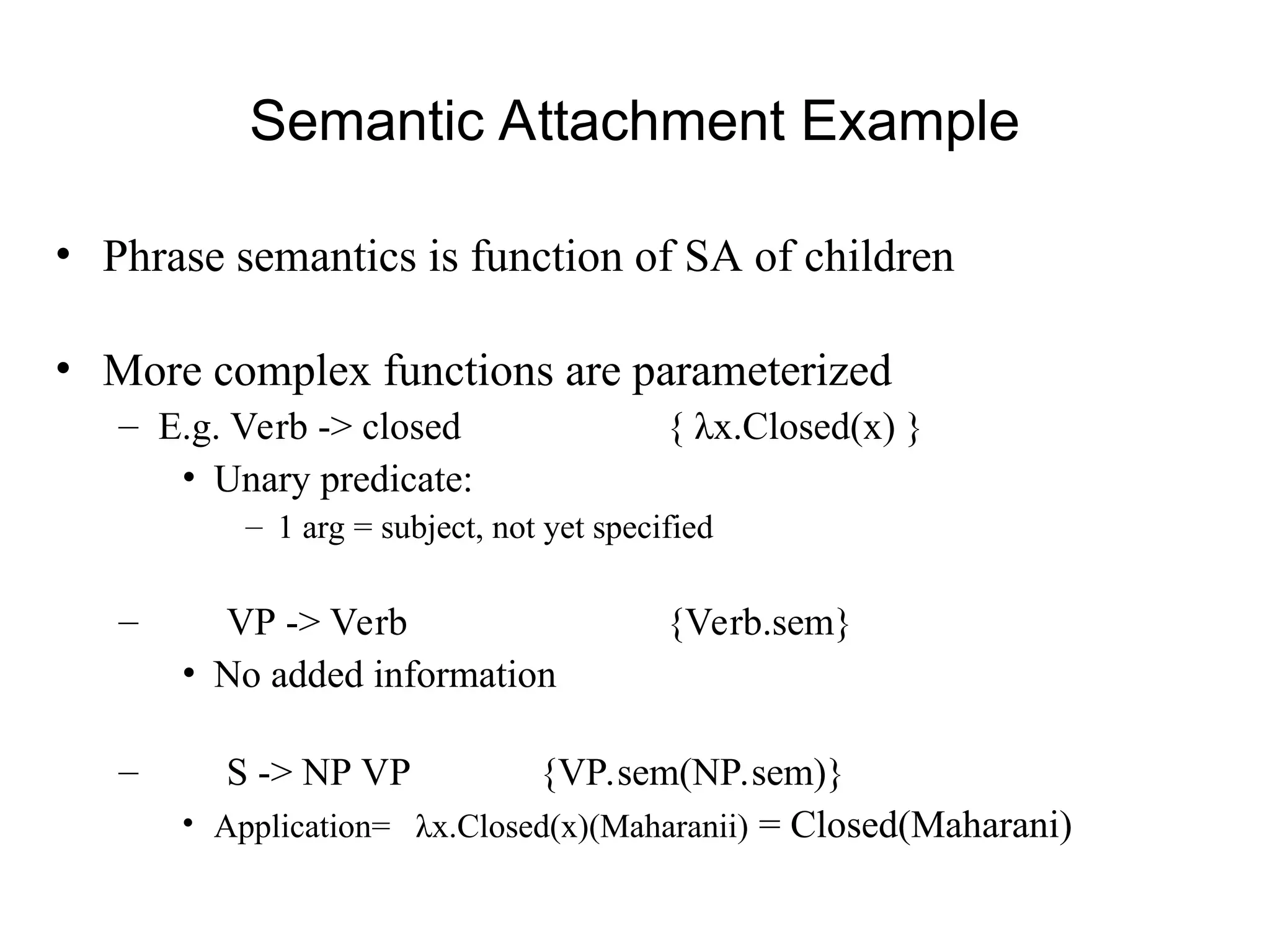 Semantic Attachment Example
• Phrase semantics is function of SA of children
• More complex functions are parameterized
– E.g. Verb -> closed { λx.Closed(x) }
• Unary predicate:
– 1 arg = subject, not yet specified
– VP -> Verb {Verb.sem}
• No added information
– S -> NP VP {VP.sem(NP.sem)}
• Application= λx.Closed(x)(Maharanii) = Closed(Maharani)
 