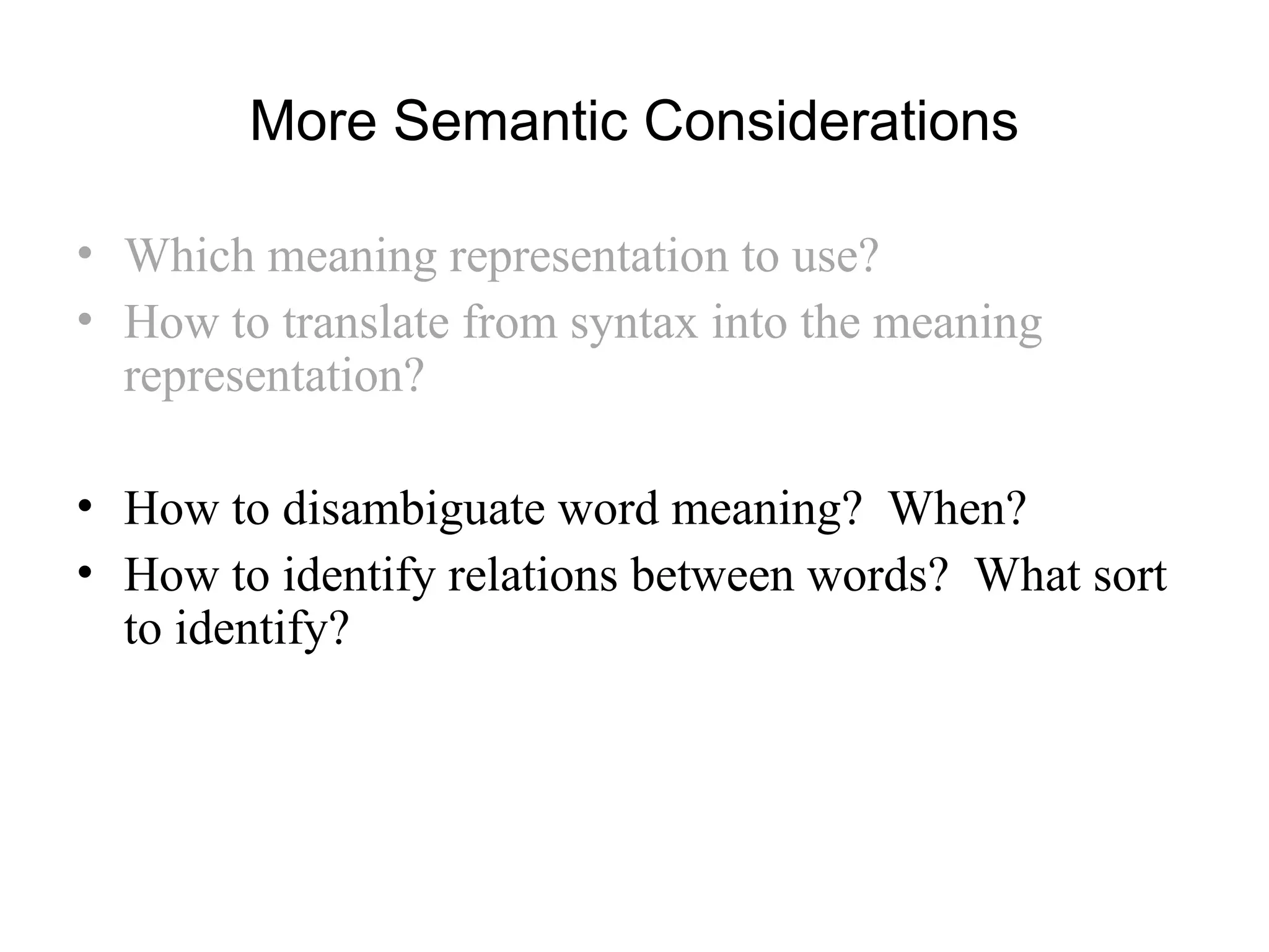 More Semantic Considerations
• Which meaning representation to use?
• How to translate from syntax into the meaning
representation?
• How to disambiguate word meaning? When?
• How to identify relations between words? What sort
to identify?
 