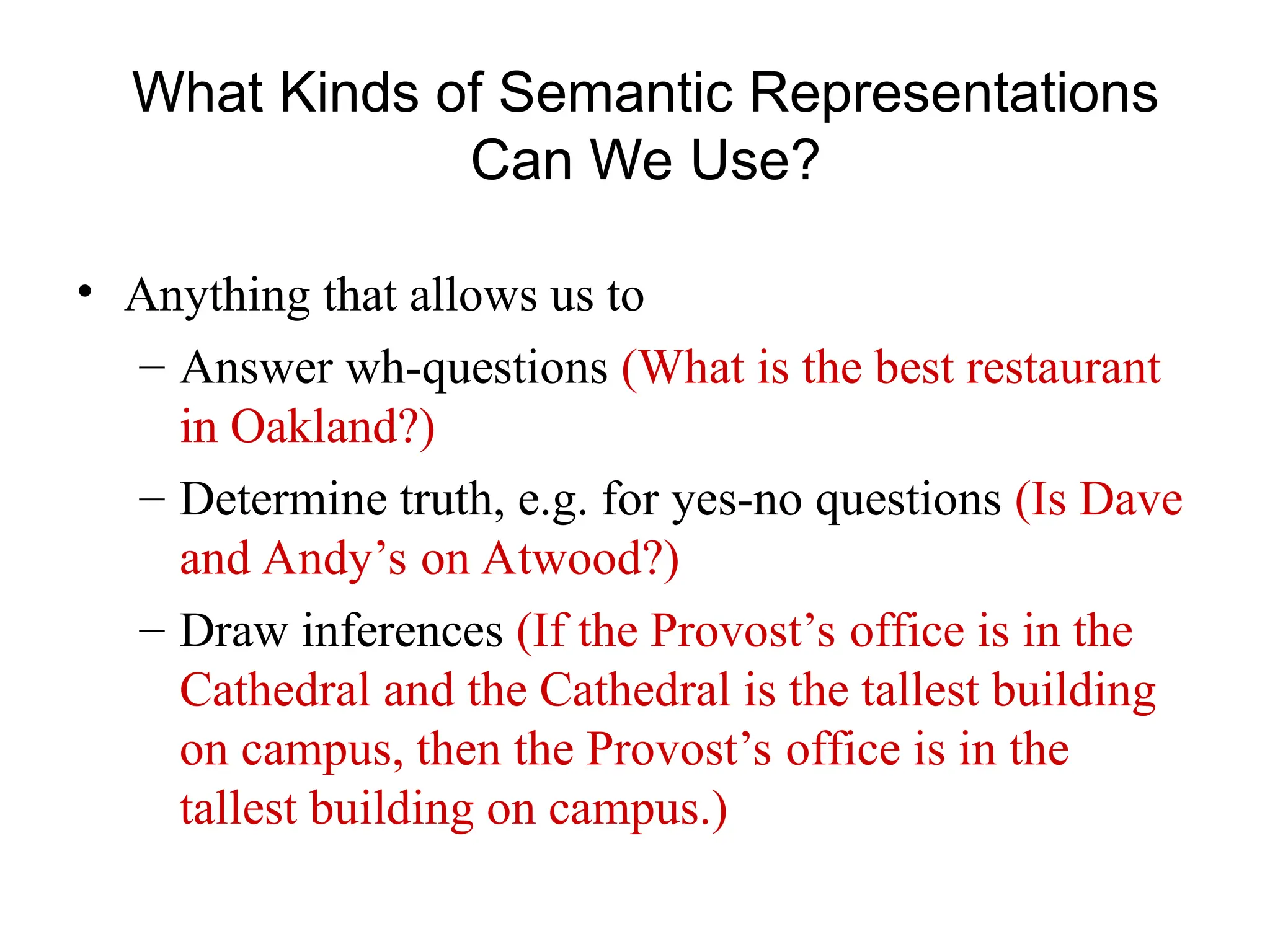 What Kinds of Semantic Representations
Can We Use?
• Anything that allows us to
– Answer wh-questions (What is the best restaurant
in Oakland?)
– Determine truth, e.g. for yes-no questions (Is Dave
and Andy’s on Atwood?)
– Draw inferences (If the Provost’s office is in the
Cathedral and the Cathedral is the tallest building
on campus, then the Provost’s office is in the
tallest building on campus.)
 