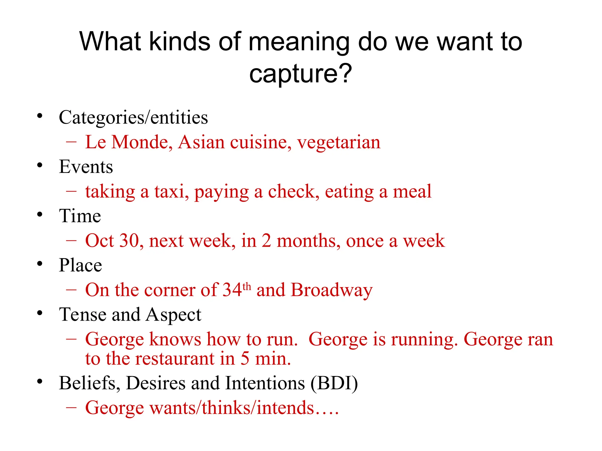 What kinds of meaning do we want to
capture?
• Categories/entities
– Le Monde, Asian cuisine, vegetarian
• Events
– taking a taxi, paying a check, eating a meal
• Time
– Oct 30, next week, in 2 months, once a week
• Place
– On the corner of 34th
and Broadway
• Tense and Aspect
– George knows how to run. George is running. George ran
to the restaurant in 5 min.
• Beliefs, Desires and Intentions (BDI)
– George wants/thinks/intends….
 