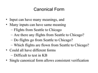 Canonical Form
• Input can have many meanings, and
• Many inputs can have same meaning
– Flights from Seattle to Chicago
– Are there any flights from Seattle to Chicago?
– Do flights go from Seattle to Chicago?
– Which flights are flown from Seattle to Chicago?
• Could all have different forms
– Difficult to test in KB
• Single canonical form allows consistent verification
 