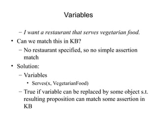 Variables
– I want a restaurant that serves vegetarian food.
• Can we match this in KB?
– No restaurant specified, so no simple assertion
match
• Solution:
– Variables
• Serves(x, VegetarianFood)
– True if variable can be replaced by some object s.t.
resulting proposition can match some assertion in
KB
 
