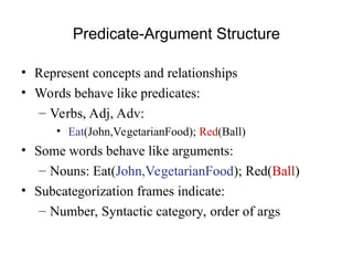 Predicate-Argument Structure
• Represent concepts and relationships
• Words behave like predicates:
– Verbs, Adj, Adv:
• Eat(John,VegetarianFood); Red(Ball)
• Some words behave like arguments:
– Nouns: Eat(John,VegetarianFood); Red(Ball)
• Subcategorization frames indicate:
– Number, Syntactic category, order of args
 