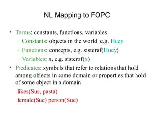 NL Mapping to FOPC
• Terms: constants, functions, variables
– Constants: objects in the world, e.g. Huey
– Functions: concepts, e.g. sisterof(Huey)
– Variables: x, e.g. sisterof(x)
• Predicates: symbols that refer to relations that hold
among objects in some domain or properties that hold
of some object in a domain
likes(Sue, pasta)
female(Sue) person(Sue)
 