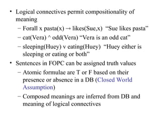 • Logical connectives permit compositionality of
meaning
– Forall x pasta(x)  likes(Sue,x) “Sue likes pasta”
– cat(Vera) ^ odd(Vera) “Vera is an odd cat”
– sleeping(Huey) v eating(Huey) “Huey either is
sleeping or eating or both”
• Sentences in FOPC can be assigned truth values
– Atomic formulae are T or F based on their
presence or absence in a DB (Closed World
Assumption)
– Composed meanings are inferred from DB and
meaning of logical connectives
 