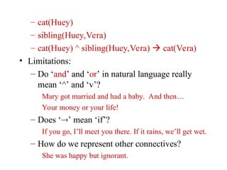 – cat(Huey)
– sibling(Huey,Vera)
– cat(Huey) ^ sibling(Huey,Vera)  cat(Vera)
• Limitations:
– Do ‘and’ and ‘or’ in natural language really
mean ‘^’ and ‘v’?
Mary got married and had a baby. And then…
Your money or your life!
– Does ‘’ mean ‘if’?
If you go, I’ll meet you there. If it rains, we’ll get wet.
– How do we represent other connectives?
She was happy but ignorant.
 