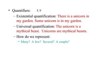• Quantifiers:
– Existential quantification: There is a unicorn in
my garden. Some unicorn is in my garden.
– Universal quantification: The unicorn is a
mythical beast. Unicorns are mythical beasts.
– How do we represent:
• Many? A few? Several? A couple?
∃ ,∀
 