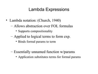 Lambda Expressions
• Lambda notation: (Church, 1940)
– Allows abstraction over FOL formulas
• Supports compositionality
– Applied to logical terms to form exp.
• Binds formal params to term
– Essentially unnamed function w/params
• Application substitutes terms for formal params
 