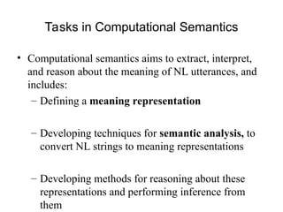 Tasks in Computational Semantics
• Computational semantics aims to extract, interpret,
and reason about the meaning of NL utterances, and
includes:
– Defining a meaning representation
– Developing techniques for semantic analysis, to
convert NL strings to meaning representations
– Developing methods for reasoning about these
representations and performing inference from
them
 
