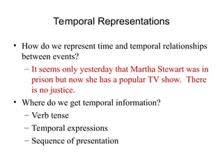 Temporal Representations
• How do we represent time and temporal relationships
between events?
– It seems only yesterday that Martha Stewart was in
prison but now she has a popular TV show. There
is no justice.
• Where do we get temporal information?
– Verb tense
– Temporal expressions
– Sequence of presentation
 