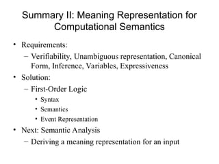 Summary II: Meaning Representation for
Computational Semantics
• Requirements:
– Verifiability, Unambiguous representation, Canonical
Form, Inference, Variables, Expressiveness
• Solution:
– First-Order Logic
• Syntax
• Semantics
• Event Representation
• Next: Semantic Analysis
– Deriving a meaning representation for an input
 