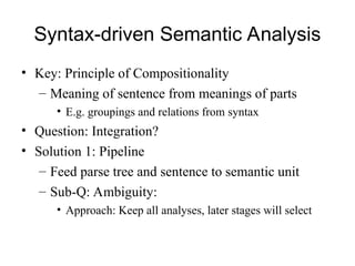 Syntax-driven Semantic Analysis
• Key: Principle of Compositionality
– Meaning of sentence from meanings of parts
• E.g. groupings and relations from syntax
• Question: Integration?
• Solution 1: Pipeline
– Feed parse tree and sentence to semantic unit
– Sub-Q: Ambiguity:
• Approach: Keep all analyses, later stages will select
 