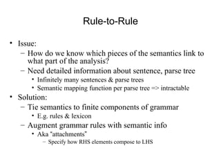 Rule-to-Rule
• Issue:
– How do we know which pieces of the semantics link to
what part of the analysis?
– Need detailed information about sentence, parse tree
• Infinitely many sentences & parse trees
• Semantic mapping function per parse tree => intractable
• Solution:
– Tie semantics to finite components of grammar
• E.g. rules & lexicon
– Augment grammar rules with semantic info
• Aka “attachments”
– Specify how RHS elements compose to LHS
 