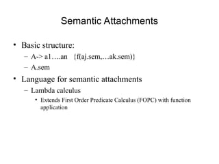 Semantic Attachments
• Basic structure:
– A-> a1….an {f(aj.sem,…ak.sem)}
– A.sem
• Language for semantic attachments
– Lambda calculus
• Extends First Order Predicate Calculus (FOPC) with function
application
 