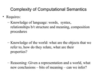 Complexity of Computational Semantics
• Requires:
– Knowledge of language: words, syntax,
relationships b/t structure and meaning, composition
procedures
– Knowledge of the world: what are the objects that we
refer to, how do they relate, what are their
properties?
– Reasoning: Given a representation and a world, what
new conclusions – bits of meaning – can we infer?
 