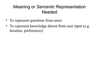 Meaning or Semantic Representation
Needed
• To represent questions from users
• To represent knowledge drawn from user input (e.g.
location, preferences)
 