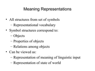 Meaning Representations
• All structures from set of symbols
– Representational vocabulary
• Symbol structures correspond to:
– Objects
– Properties of objects
– Relations among objects
• Can be viewed as:
– Representation of meaning of linguistic input
– Representation of state of world
 