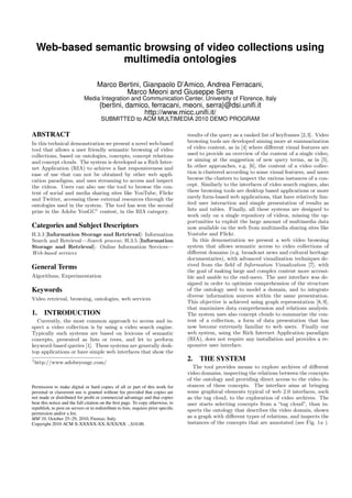 Web-based semantic browsing of video collections using
multimedia ontologies
Marco Bertini, Gianpaolo D’Amico, Andrea Ferracani,
Marco Meoni and Giuseppe Serra
Media Integration and Communication Center, University of Florence, Italy
{bertini, damico, ferracani, meoni, serra}@dsi.uniﬁ.it
http://www.micc.uniﬁ.it/
SUBMITTED to ACM MULTIMEDIA 2010 DEMO PROGRAM
ABSTRACT
In this technical demonstration we present a novel web-based
tool that allows a user friendly semantic browsing of video
collections, based on ontologies, concepts, concept relations
and concept clouds. The system is developed as a Rich Inter-
net Application (RIA) to achieve a fast responsiveness and
ease of use that can not be obtained by other web appli-
cation paradigms, and uses streaming to access and inspect
the videos. Users can also use the tool to browse the con-
tent of social and media sharing sites like YouTube, Flickr
and Twitter, accessing these external resources through the
ontologies used in the system. The tool has won the second
prize in the Adobe YouGC1
contest, in the RIA category.
Categories and Subject Descriptors
H.3.3 [Information Storage and Retrieval]: Information
Search and Retrieval—Search process; H.3.5 [Information
Storage and Retrieval]: Online Information Services—
Web-based services
General Terms
Algorithms, Experimentation
Keywords
Video retrieval, browsing, ontologies, web services
1. INTRODUCTION
Currently, the most common approach to access and in-
spect a video collection is by using a video search engine.
Typically such systems are based on lexicons of semantic
concepts, presented as lists or trees, and let to perform
keyword-based queries [1]. These systems are generally desk-
top applications or have simple web interfaces that show the
1
http://www.adobeyougc.com/
Permission to make digital or hard copies of all or part of this work for
personal or classroom use is granted without fee provided that copies are
not made or distributed for proﬁt or commercial advantage and that copies
bear this notice and the full citation on the ﬁrst page. To copy otherwise, to
republish, to post on servers or to redistribute to lists, requires prior speciﬁc
permission and/or a fee.
MM’10, October 25–29, 2010, Firenze, Italy.
Copyright 2010 ACM X-XXXXX-XX-X/XX/XX ...$10.00.
results of the query as a ranked list of keyframes [2,3]. Video
browsing tools are developed aiming more at summarization
of video content, as in [4] where diﬀerent visual features are
used to provide an overview of the content of a single video,
or aiming at the suggestion of new query terms, as in [5].
In other approaches, e.g. [6], the content of a video collec-
tion is clustered according to some visual features, and users
browse the clusters to inspect the various instances of a con-
cept. Similarly to the interfaces of video search engines, also
these browsing tools are desktop based applications or more
rarely form-based web applications, that have relatively lim-
ited user interaction and simple presentation of results as
lists and tables. Finally, all these systems are designed to
work only on a single repository of videos, missing the op-
portunities to exploit the large amount of multimedia data
now available on the web from multimedia sharing sites like
Youtube and Flickr.
In this demonstration we present a web video browsing
system that allows semantic access to video collections of
diﬀerent domains (e.g. broadcast news and cultural heritage
documentaries), with advanced visualization techniques de-
rived from the ﬁeld of Information Visualization [7], with
the goal of making large and complex content more accessi-
ble and usable to the end-users. The user interface was de-
signed in order to optimize comprehension of the structure
of the ontology used to model a domain, and to integrate
diverse information sources within the same presentation.
This objective is achieved using graph representation [8,9],
that maximizes data comprehension and relations analysis.
The system uses also concept clouds to summarize the con-
tent of a collection, a form of data presentation that has
now become extremely familiar to web users. Finally our
web system, using the Rich Internet Application paradigm
(RIA), does not require any installation and provides a re-
sponsive user interface.
2. THE SYSTEM
The tool provides means to explore archives of diﬀerent
video domains, inspecting the relations between the concepts
of the ontology and providing direct access to the video in-
stances of these concepts. The interface aims at bringing
some graphical elements typical of web 2.0 interfaces, such
as the tag cloud, to the exploration of video archives. The
user starts selecting concepts from a “tag cloud”, than in-
spects the ontology that describes the video domain, shown
as a graph with diﬀerent types of relations, and inspects the
instances of the concepts that are annotated (see Fig. 1a ).
 