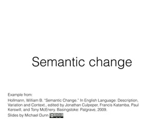 Semantic change 
Example from: 
Hollmann, William B. “Semantic Change.” In English Language: Description, 
Variation and Context., edited by Jonathan Culpeper, Francis Katamba, Paul 
Kerswill, and Tony McEnery. Basingstoke: Palgrave, 2009. 
Slides by Michael Dunn 
 