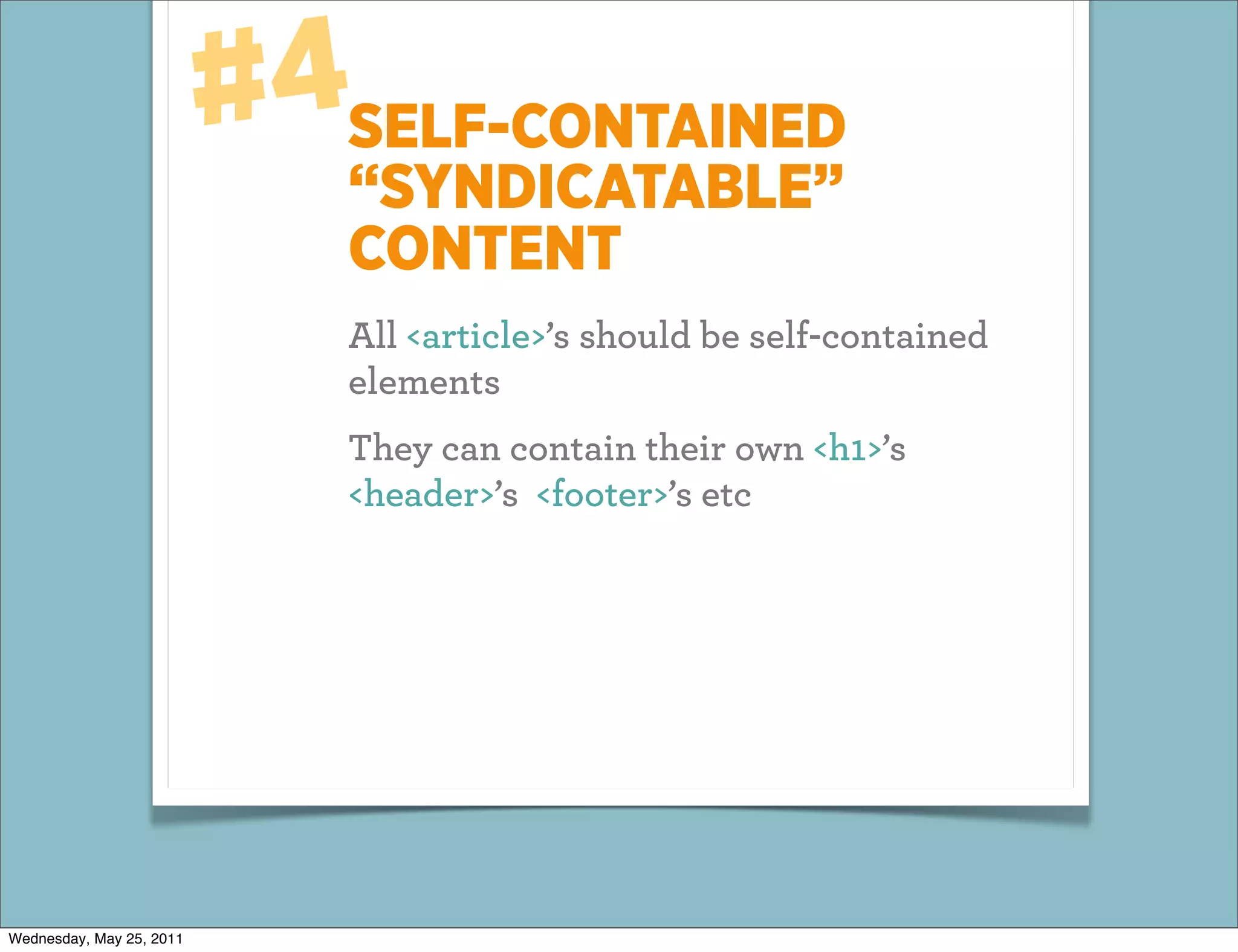#4SELF-CONTAINED
                             “SYNDICATABLE”
                             CONTENT
                             All <article>’s should be self-contained
                             elements
                             They can contain their own <h1>’s
                             <header>’s <footer>’s etc




Wednesday, May 25, 2011
 