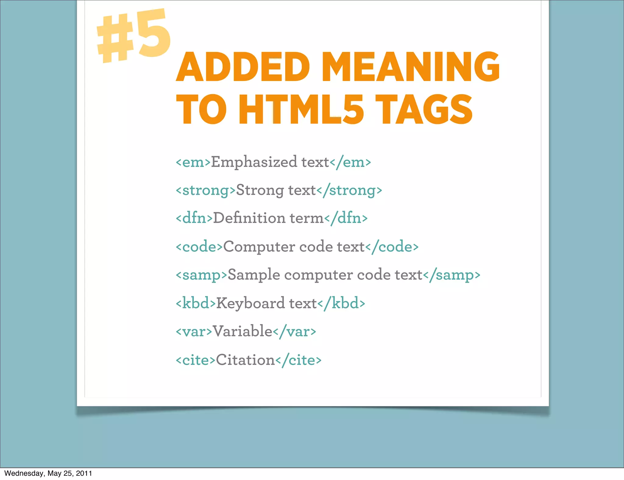 #5ADDED MEANING
                            TO HTML5 TAGS
                            <em>Emphasized text</em>
                            <strong>Strong text</strong>
                            <dfn>Deﬁnition term</dfn>
                            <code>Computer code text</code>
                            <samp>Sample computer code text</samp>
                            <kbd>Keyboard text</kbd>
                            <var>Variable</var>
                            <cite>Citation</cite>




Wednesday, May 25, 2011
 