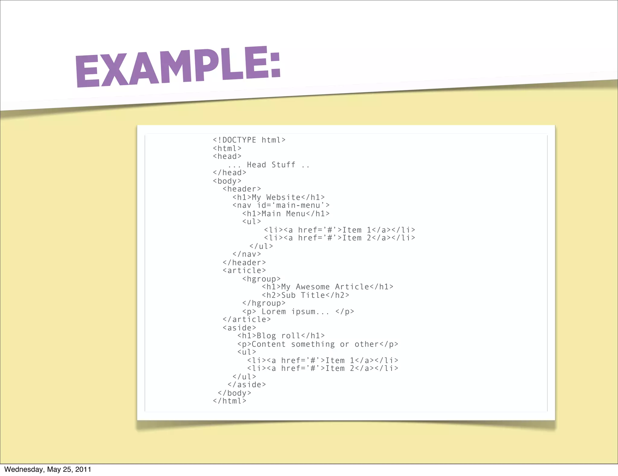 E XAMPLE:
                          <!DOCTYPE html>
                          <html>
                          <head>
                             ... Head Stuff ..
                          </head>
                          <body>
                            <header>
                              <h1>My Website</h1>
                              <nav id=‘main-menu’>
                                 <h1>Main Menu</h1>
                                 <ul>
                                      <li><a href=’#’>Item 1</a></li>
                                      <li><a href=’#’>Item 2</a></li>
                                  </ul>
                              </nav>
                            </header>
                            <article>
                                 <hgroup>
                                      <h1>My Awesome Article</h1>
                                      <h2>Sub Title</h2>
                                 </hgroup>
                                 <p> Lorem ipsum... </p>
                            </article>
                            <aside>
                               <h1>Blog roll</h1>
                               <p>Content something or other</p>
                               <ul>
                                  <li><a href=’#’>Item 1</a></li>
                                  <li><a href=’#’>Item 2</a></li>
                              </ul>
                             </aside>
                           </body>
                          </html>




Wednesday, May 25, 2011
 