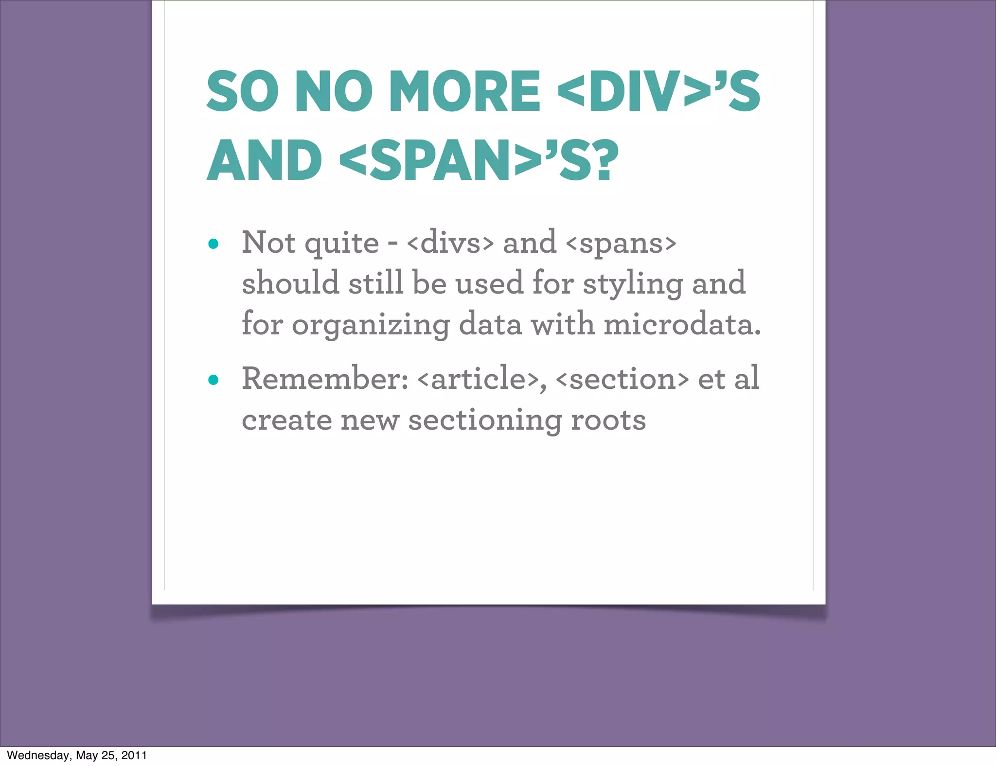 SO NO MORE <DIV>’S
                          AND <SPAN>’S?
                          •   Not quite - <divs> and <spans>
                              should still be used for styling and
                              for organizing data with microdata.
                          •   Remember: <article>, <section> et al
                              create new sectioning roots




Wednesday, May 25, 2011
 