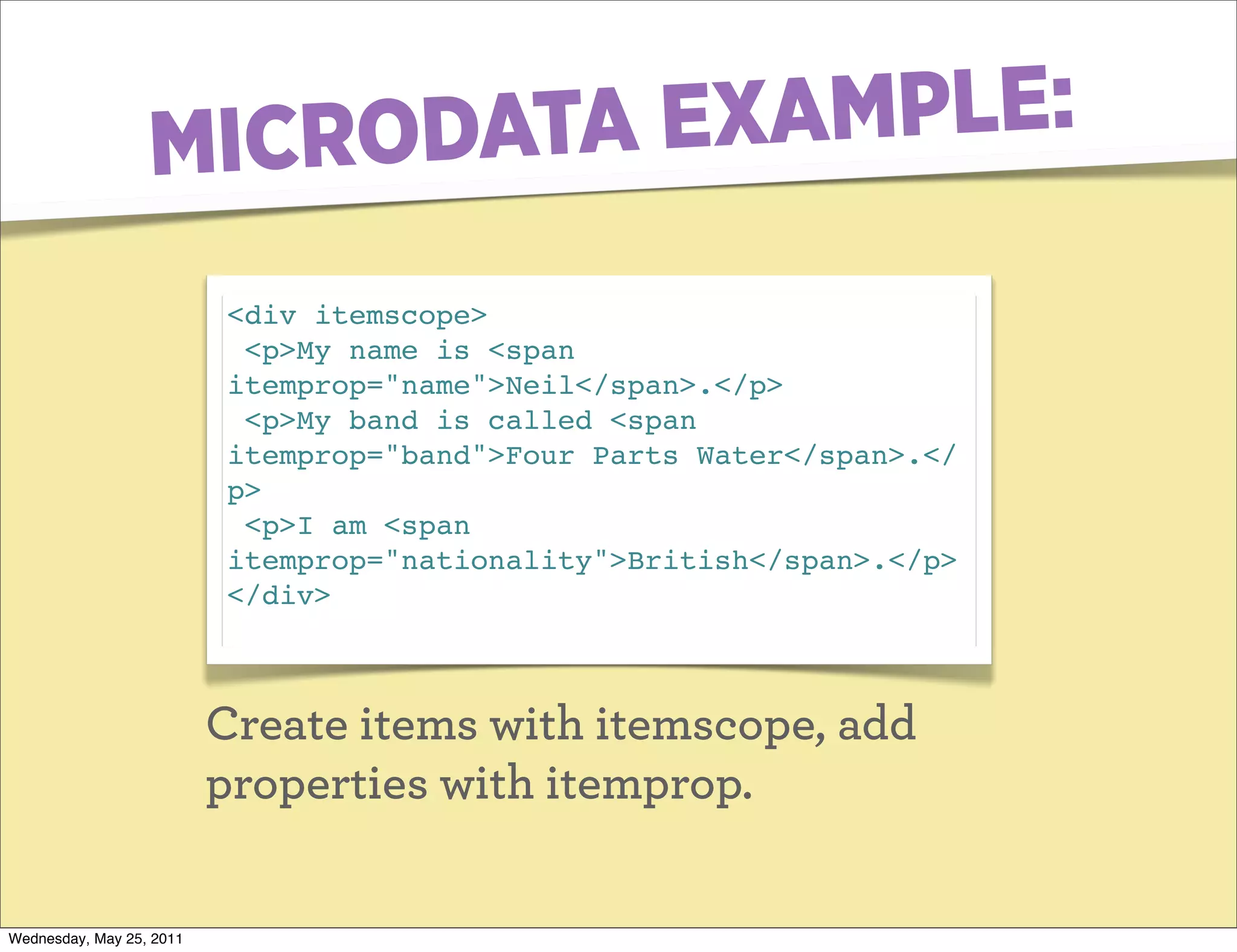 MICRO DATA EXAMPLE:
                          <div itemscope>
                           <p>My name is <span
                          itemprop="name">Neil</span>.</p>
                           <p>My band is called <span
                          itemprop="band">Four Parts Water</span>.</
                          p>
                           <p>I am <span
                          itemprop="nationality">British</span>.</p>
                          </div>



                          Create items with itemscope, add
                          properties with itemprop.

Wednesday, May 25, 2011
 