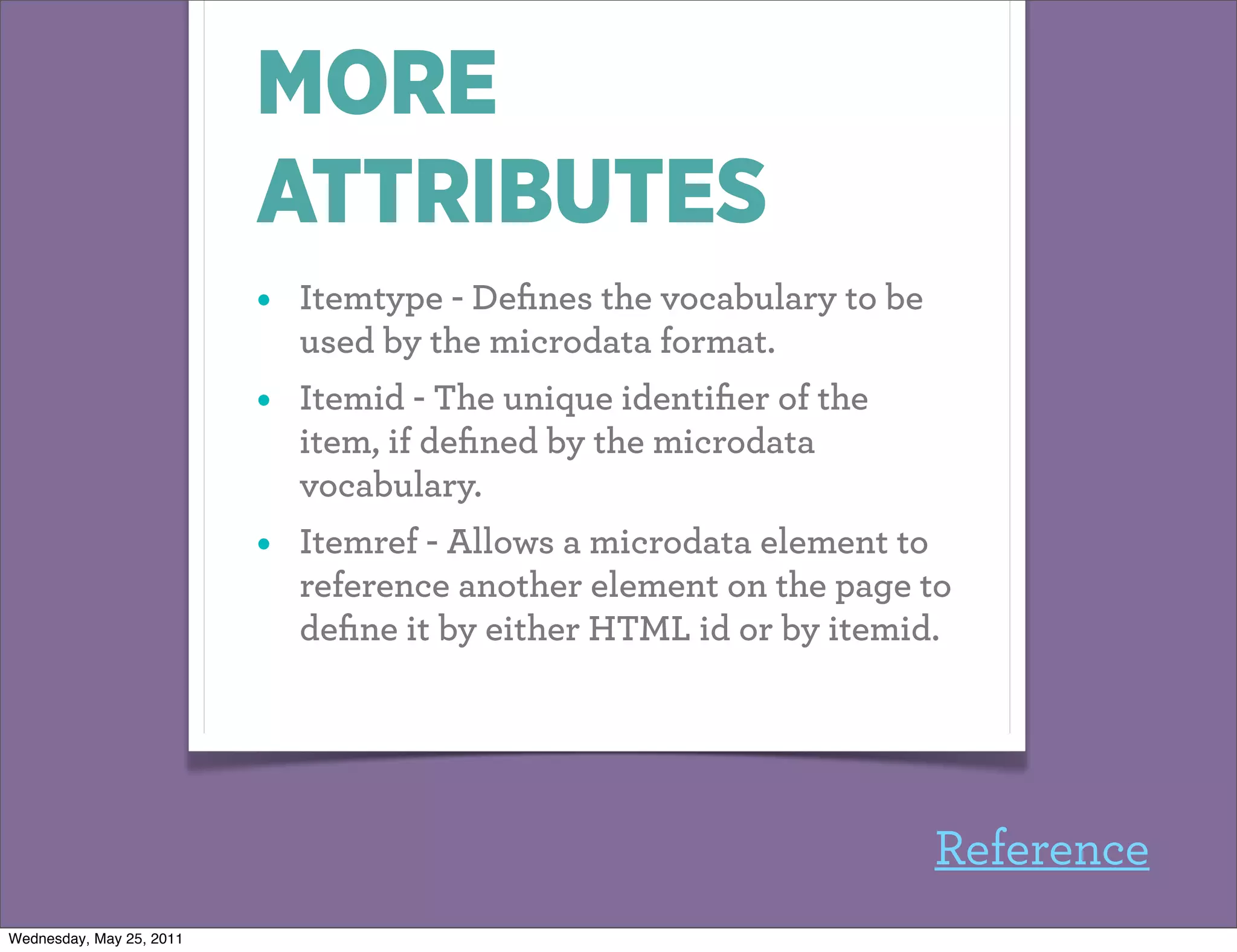 MORE
                          ATTRIBUTES
                          •   Itemtype - Deﬁnes the vocabulary to be
                              used by the microdata format.
                          •   Itemid - The unique identiﬁer of the
                              item, if deﬁned by the microdata
                              vocabulary.
                          •   Itemref - Allows a microdata element to
                              reference another element on the page to
                              deﬁne it by either HTML id or by itemid.




                                                                       Reference
Wednesday, May 25, 2011
 