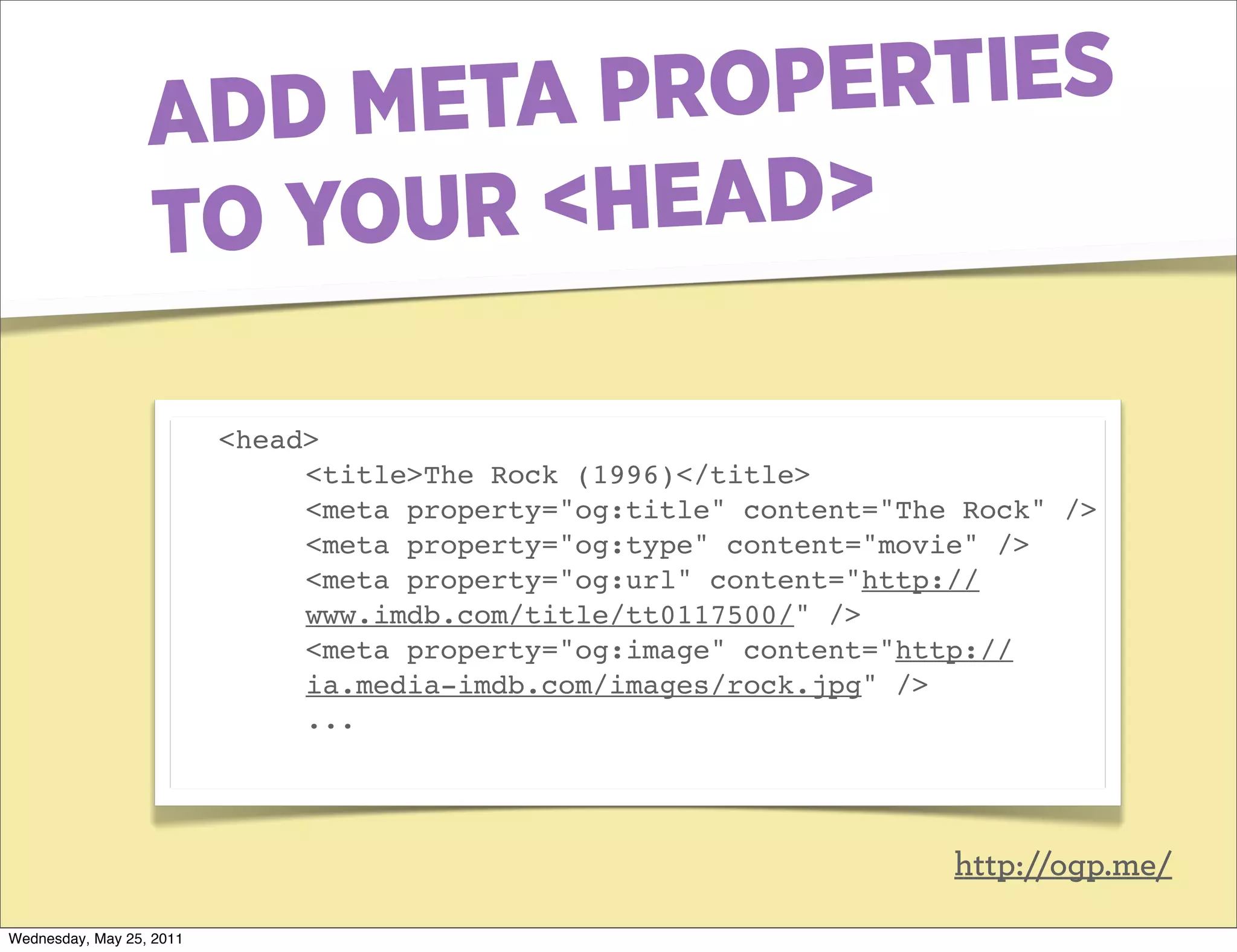 ADD META PR OPERTIES
                  TO YOUR <HEAD>

                          <head>
                               <title>The Rock (1996)</title>
                               <meta property="og:title" content="The Rock" />
                               <meta property="og:type" content="movie" />
                               <meta property="og:url" content="http://
                               www.imdb.com/title/tt0117500/" />
                               <meta property="og:image" content="http://
                               ia.media-imdb.com/images/rock.jpg" />
                               ...




                                                                     http://ogp.me/

Wednesday, May 25, 2011
 