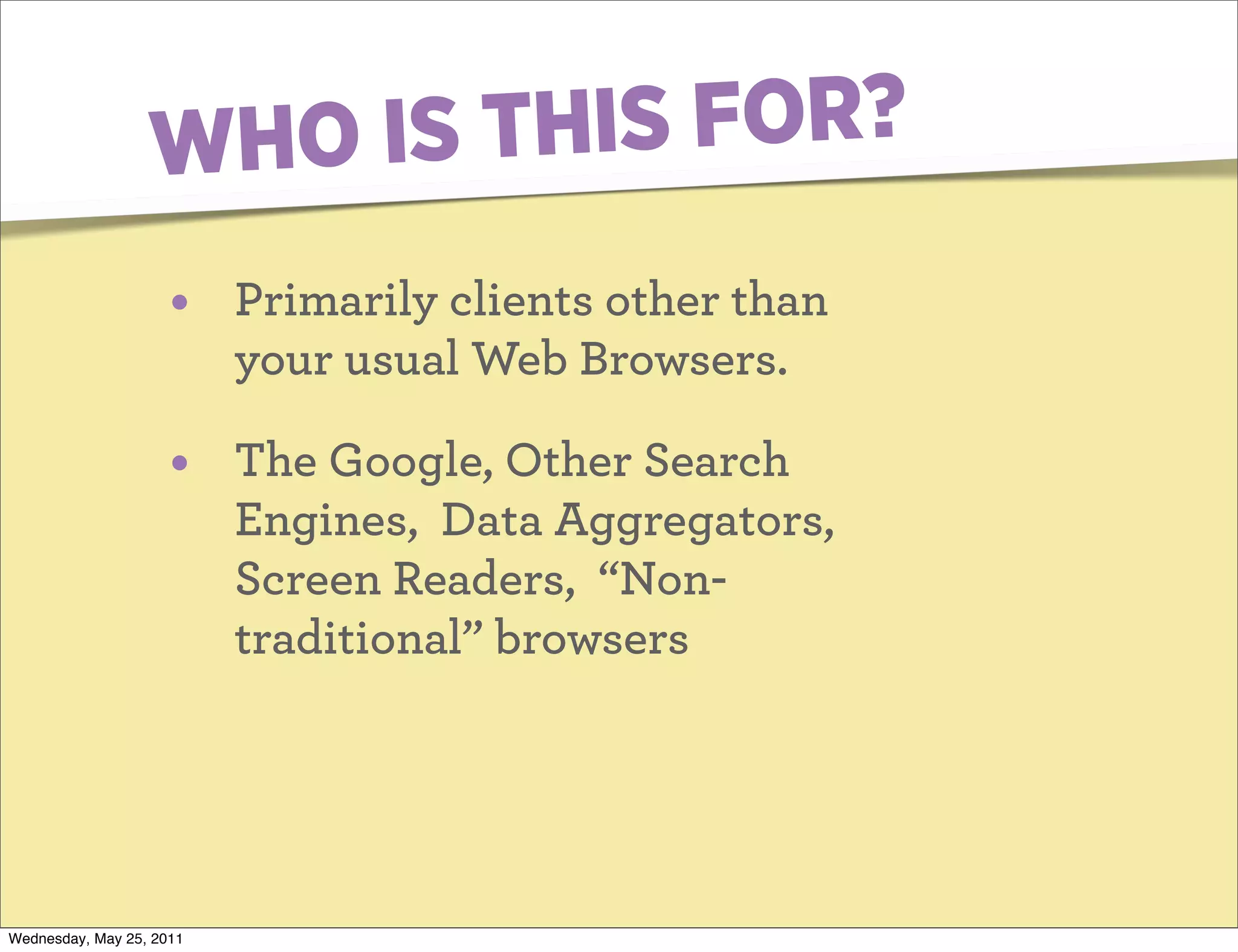 W HO IS TH IS FOR?
                     •    Primarily clients other than
                          your usual Web Browsers.

                     •    The Google, Other Search
                          Engines, Data Aggregators,
                          Screen Readers, “Non-
                          traditional” browsers




Wednesday, May 25, 2011
 