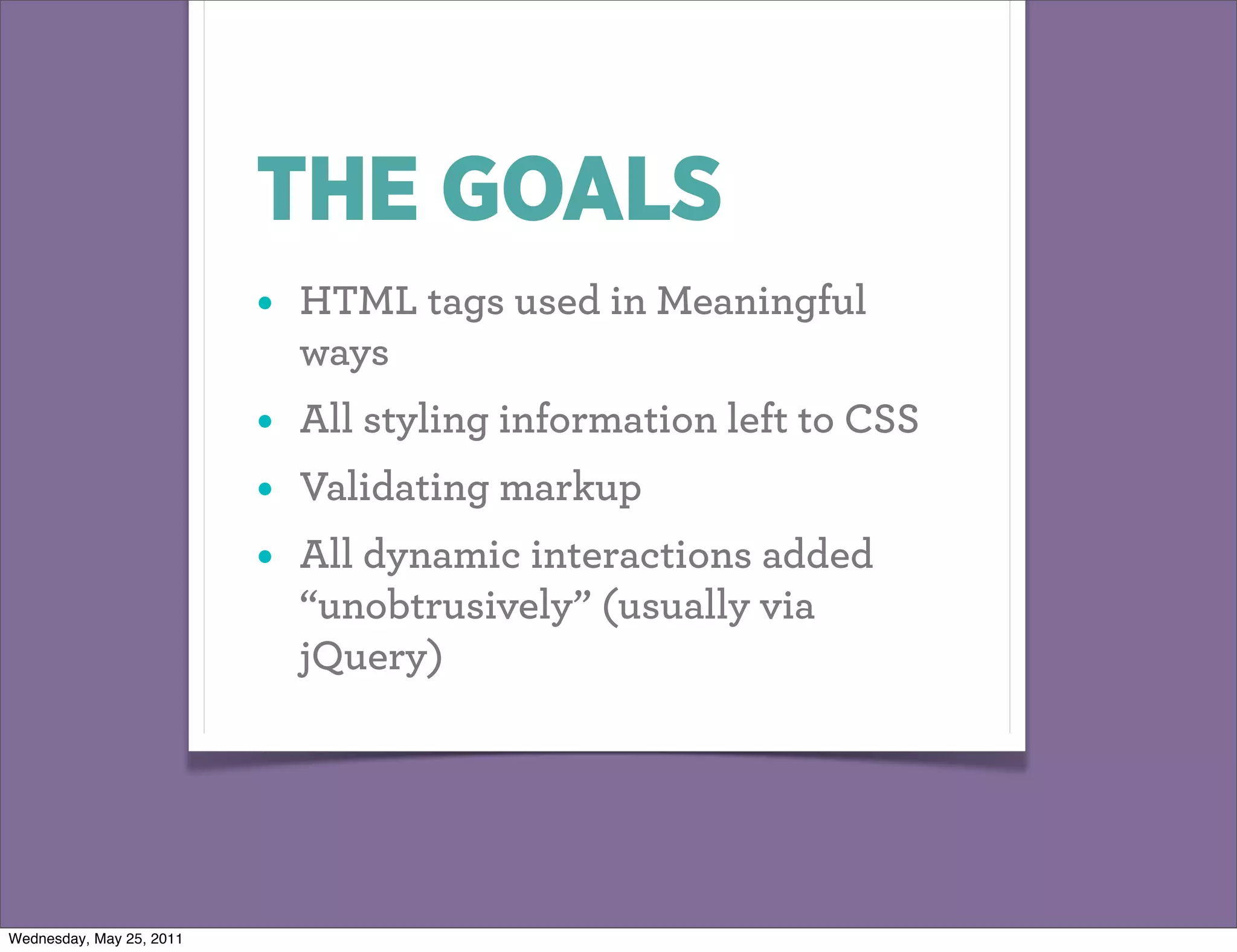 THE GOALS
                          •   HTML tags used in Meaningful
                              ways
                          •   All styling information left to CSS
                          •   Validating markup
                          •   All dynamic interactions added
                              “unobtrusively” (usually via
                              jQuery)




Wednesday, May 25, 2011
 