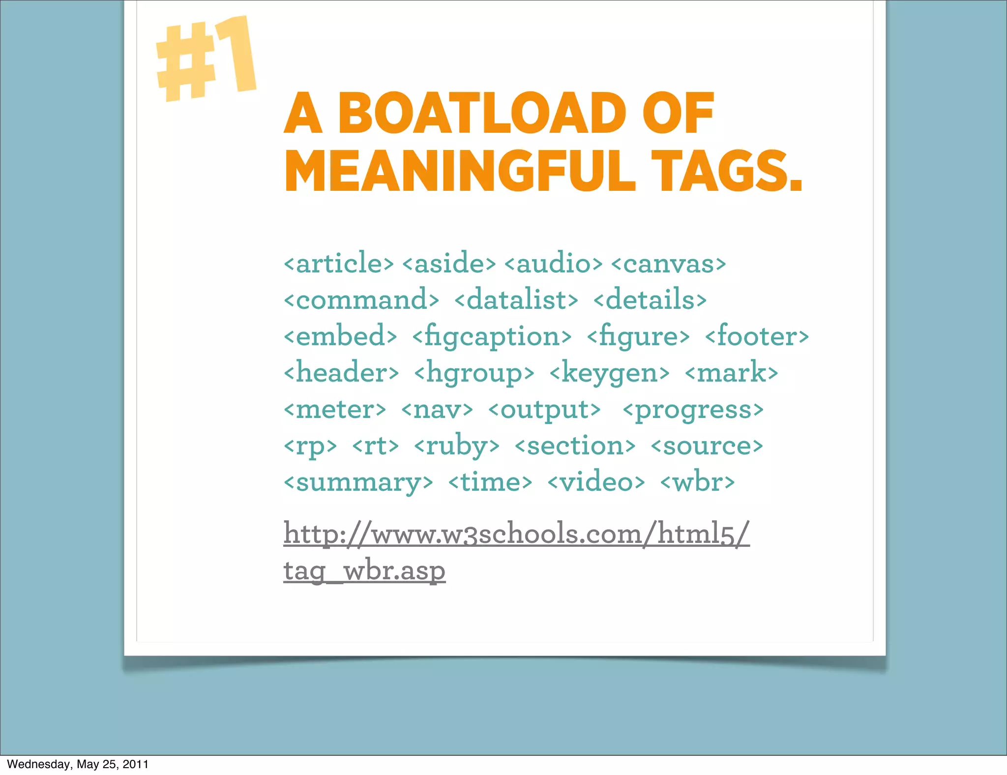 #1 A BOATLOAD OF
                             MEANINGFUL TAGS.
                             <article> <aside> <audio> <canvas>
                             <command> <datalist> <details>
                             <embed> <ﬁgcaption> <ﬁgure> <footer>
                             <header> <hgroup> <keygen> <mark>
                             <meter> <nav> <output> <progress>
                             <rp> <rt> <ruby> <section> <source>
                             <summary> <time> <video> <wbr>
                             http://www.w3schools.com/html5/
                             tag_wbr.asp




Wednesday, May 25, 2011
 
